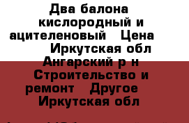 Два балона, кислородный и ацителеновый › Цена ­ 6 000 - Иркутская обл., Ангарский р-н Строительство и ремонт » Другое   . Иркутская обл.